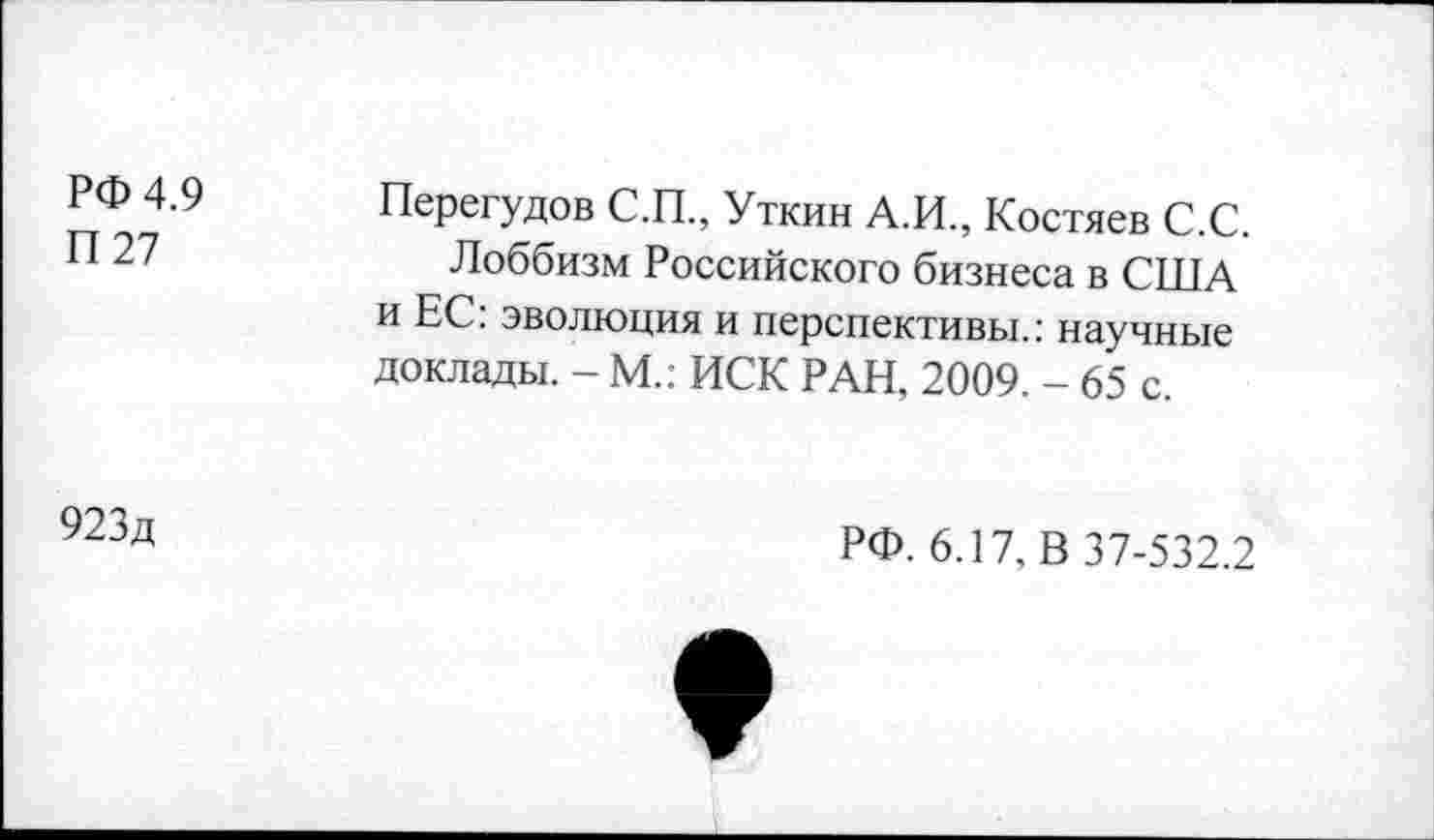 ﻿РФ 4.9
П 27
923д
Перегудов С.П., Уткин А.И., Костяев С.С.
Лоббизм Российского бизнеса в США и ЕС: эволюция и перспективы.: научные доклады. - М.: ИСК РАН, 2009. - 65 с.
РФ. 6.17, В 37-532.2